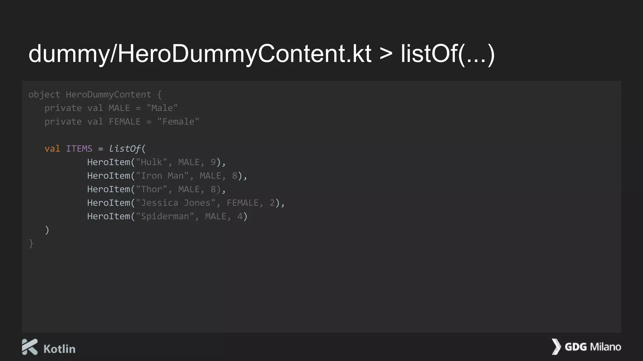 dummy/HeroDummyContent.kt > listOf(...)
object HeroDummyContent {
private val MALE = "Male"
private val FEMALE = "Female"
val ITEMS = listOf(
HeroItem("Hulk", MALE, 9),
HeroItem("Iron Man", MALE, 8),
HeroItem("Thor", MALE, 8),
HeroItem("Jessica Jones", FEMALE, 2),
HeroItem("Spiderman", MALE, 4)
)
}
 