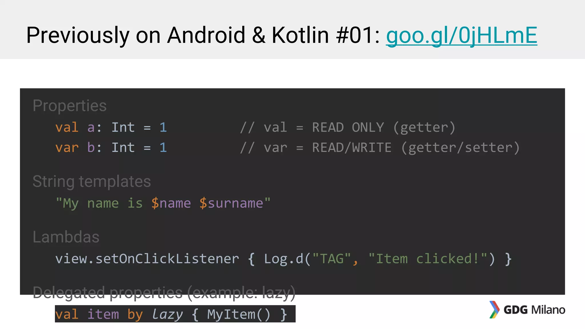 Previously on Android & Kotlin #01: goo.gl/0jHLmE
Properties
val a: Int = 1 // val = READ ONLY (getter)
var b: Int = 1 // var = READ/WRITE (getter/setter)
String templates
"My name is $name $surname"
Lambdas
view.setOnClickListener { Log.d("TAG", "Item clicked!") }
Delegated properties (example: lazy)
val item by lazy { MyItem() }
 