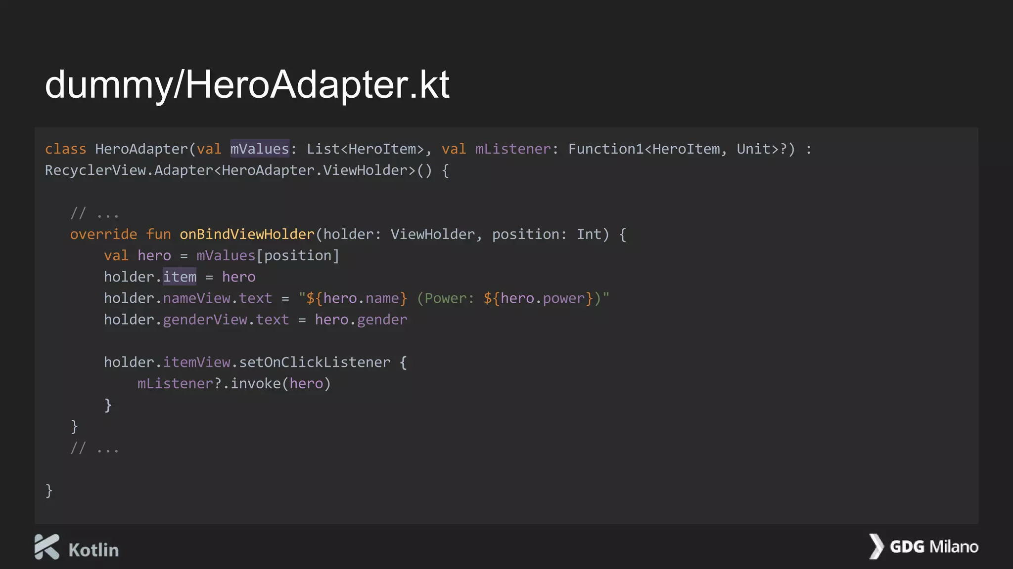 dummy/HeroAdapter.kt
class HeroAdapter(val mValues: List<HeroItem>, val mListener: Function1<HeroItem, Unit>?) :
RecyclerView.Adapter<HeroAdapter.ViewHolder>() {
// ...
override fun onBindViewHolder(holder: ViewHolder, position: Int) {
val hero = mValues[position]
holder.item = hero
holder.nameView.text = "${hero.name} (Power: ${hero.power})"
holder.genderView.text = hero.gender
holder.itemView.setOnClickListener {
mListener?.invoke(hero)
}
}
// ...
}
 