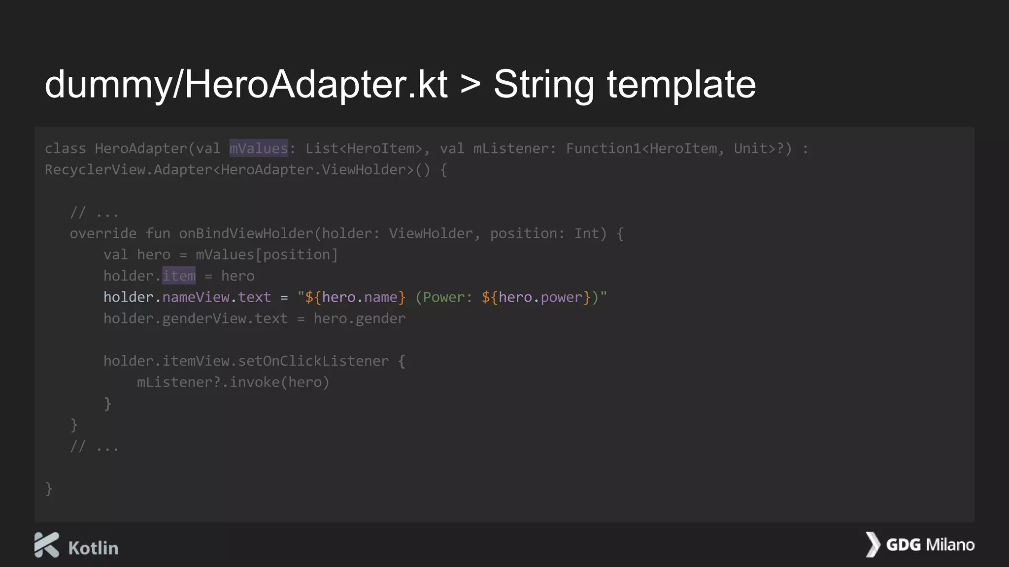 dummy/HeroAdapter.kt > String template
class HeroAdapter(val mValues: List<HeroItem>, val mListener: Function1<HeroItem, Unit>?) :
RecyclerView.Adapter<HeroAdapter.ViewHolder>() {
// ...
override fun onBindViewHolder(holder: ViewHolder, position: Int) {
val hero = mValues[position]
holder.item = hero
holder.nameView.text = "${hero.name} (Power: ${hero.power})"
holder.genderView.text = hero.gender
holder.itemView.setOnClickListener {
mListener?.invoke(hero)
}
}
// ...
}
 