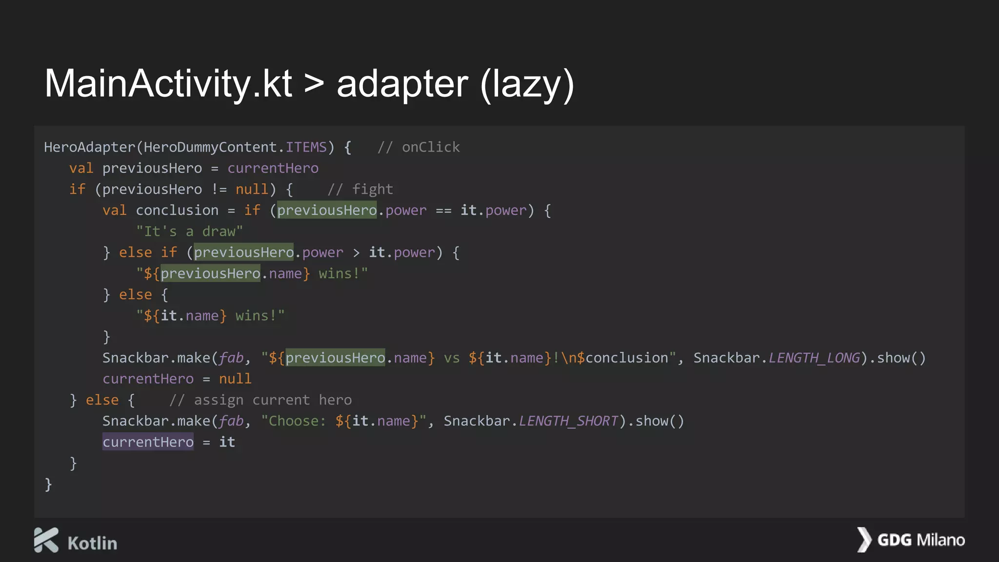 MainActivity.kt > adapter (lazy)
HeroAdapter(HeroDummyContent.ITEMS) { // onClick
val previousHero = currentHero
if (previousHero != null) { // fight
val conclusion = if (previousHero.power == it.power) {
"It's a draw"
} else if (previousHero.power > it.power) {
"${previousHero.name} wins!"
} else {
"${it.name} wins!"
}
Snackbar.make(fab, "${previousHero.name} vs ${it.name}!n$conclusion", Snackbar.LENGTH_LONG).show()
currentHero = null
} else { // assign current hero
Snackbar.make(fab, "Choose: ${it.name}", Snackbar.LENGTH_SHORT).show()
currentHero = it
}
}
 