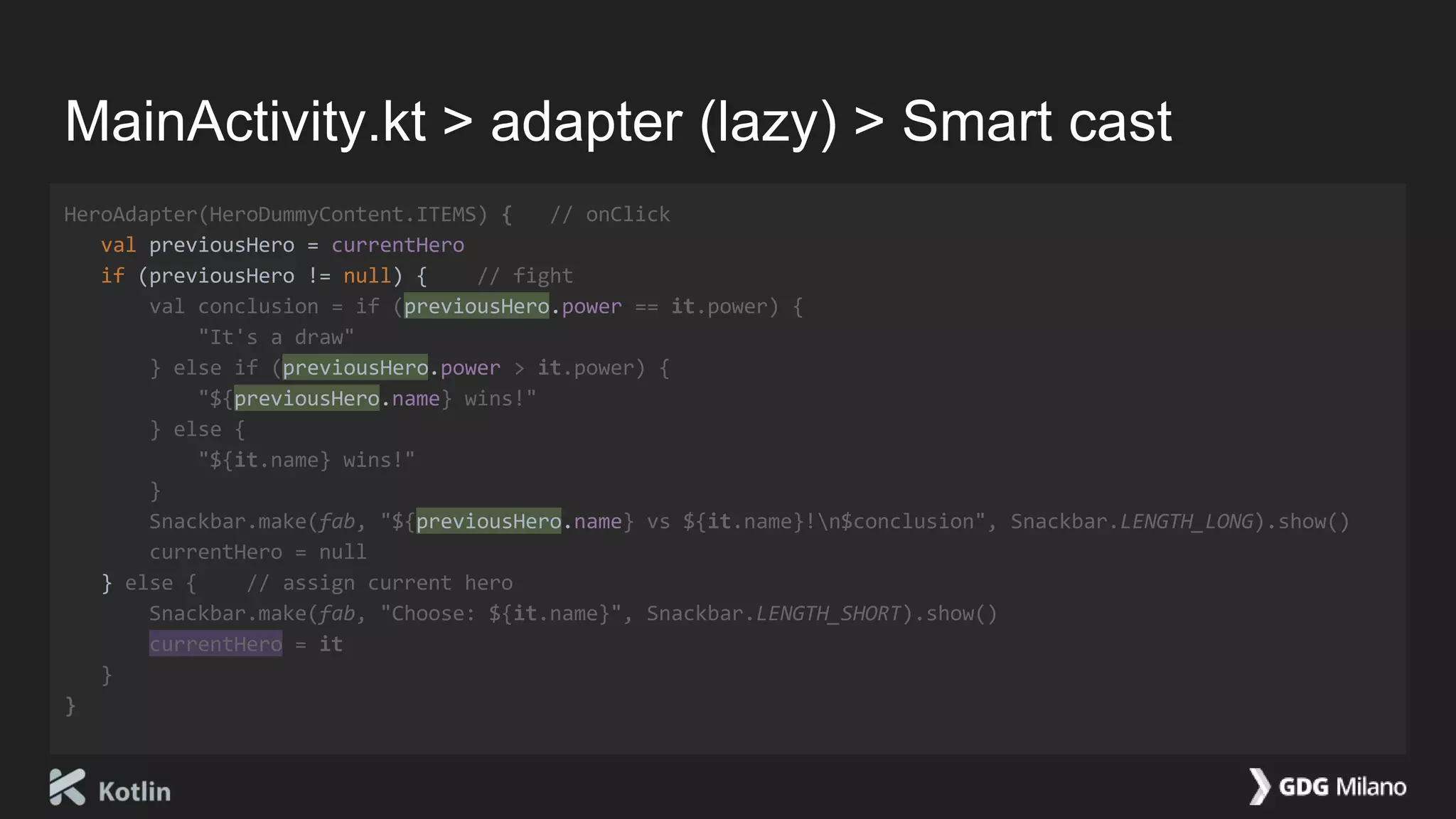 MainActivity.kt > adapter (lazy) > Smart cast
HeroAdapter(HeroDummyContent.ITEMS) { // onClick
val previousHero = currentHero
if (previousHero != null) { // fight
val conclusion = if (previousHero.power == it.power) {
"It's a draw"
} else if (previousHero.power > it.power) {
"${previousHero.name} wins!"
} else {
"${it.name} wins!"
}
Snackbar.make(fab, "${previousHero.name} vs ${it.name}!n$conclusion", Snackbar.LENGTH_LONG).show()
currentHero = null
} else { // assign current hero
Snackbar.make(fab, "Choose: ${it.name}", Snackbar.LENGTH_SHORT).show()
currentHero = it
}
}
 