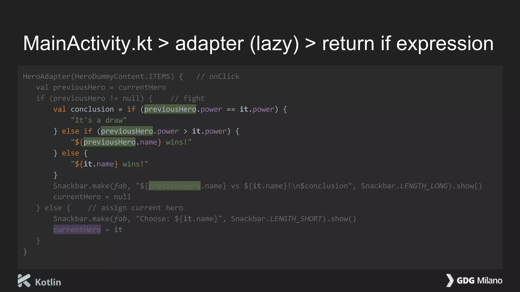 MainActivity.kt > adapter (lazy) > return if expression
HeroAdapter(HeroDummyContent.ITEMS) { // onClick
val previousHero = currentHero
if (previousHero != null) { // fight
val conclusion = if (previousHero.power == it.power) {
"It's a draw"
} else if (previousHero.power > it.power) {
"${previousHero.name} wins!"
} else {
"${it.name} wins!"
}
Snackbar.make(fab, "${previousHero.name} vs ${it.name}!n$conclusion", Snackbar.LENGTH_LONG).show()
currentHero = null
} else { // assign current hero
Snackbar.make(fab, "Choose: ${it.name}", Snackbar.LENGTH_SHORT).show()
currentHero = it
}
}
 