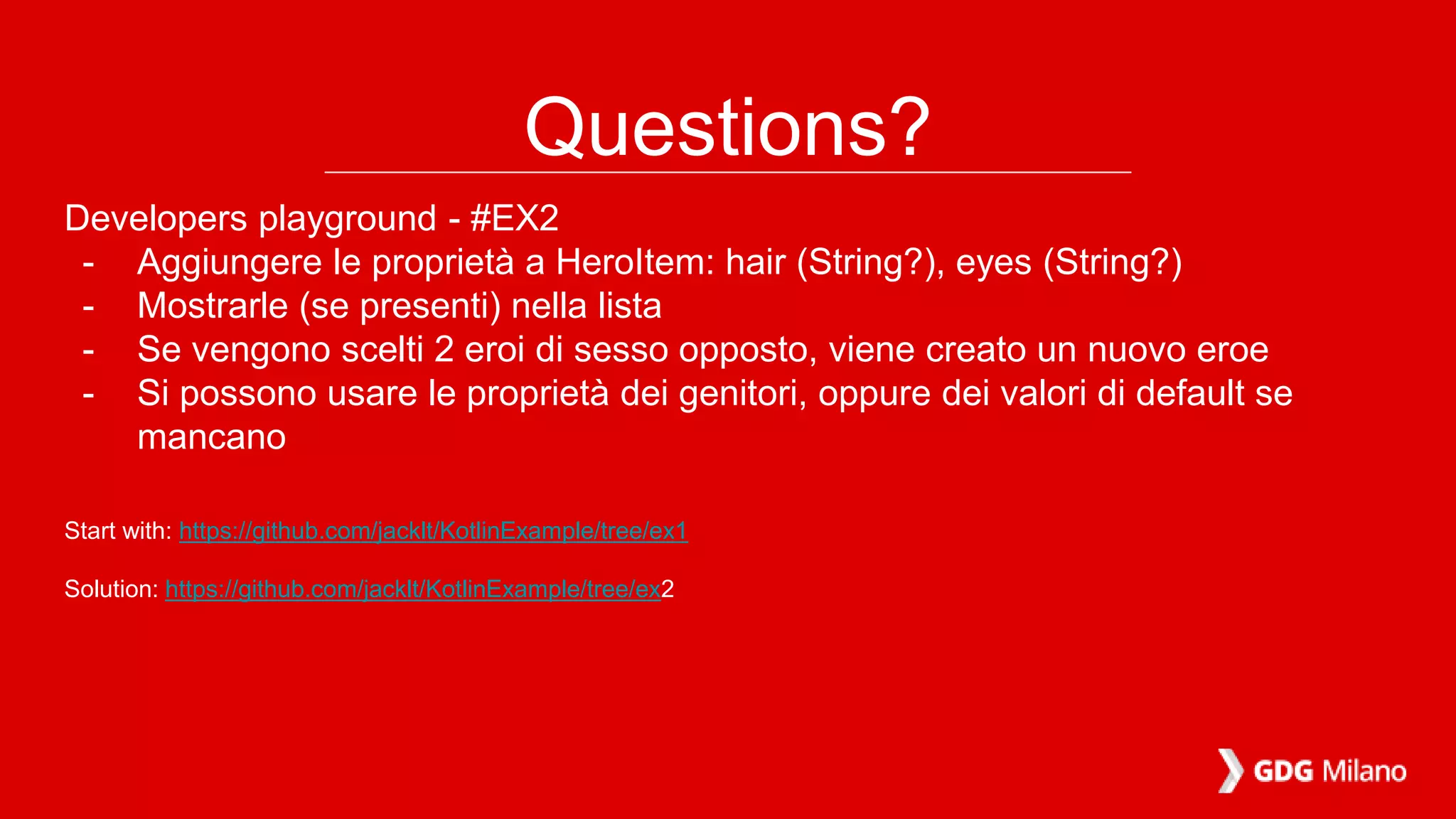 Questions?
Developers playground - #EX2
- Aggiungere le proprietà a HeroItem: hair (String?), eyes (String?)
- Mostrarle (se presenti) nella lista
- Se vengono scelti 2 eroi di sesso opposto, viene creato un nuovo eroe
- Si possono usare le proprietà dei genitori, oppure dei valori di default se
mancano
Start with: https://github.com/jacklt/KotlinExample/tree/ex1
Solution: https://github.com/jacklt/KotlinExample/tree/ex2
 