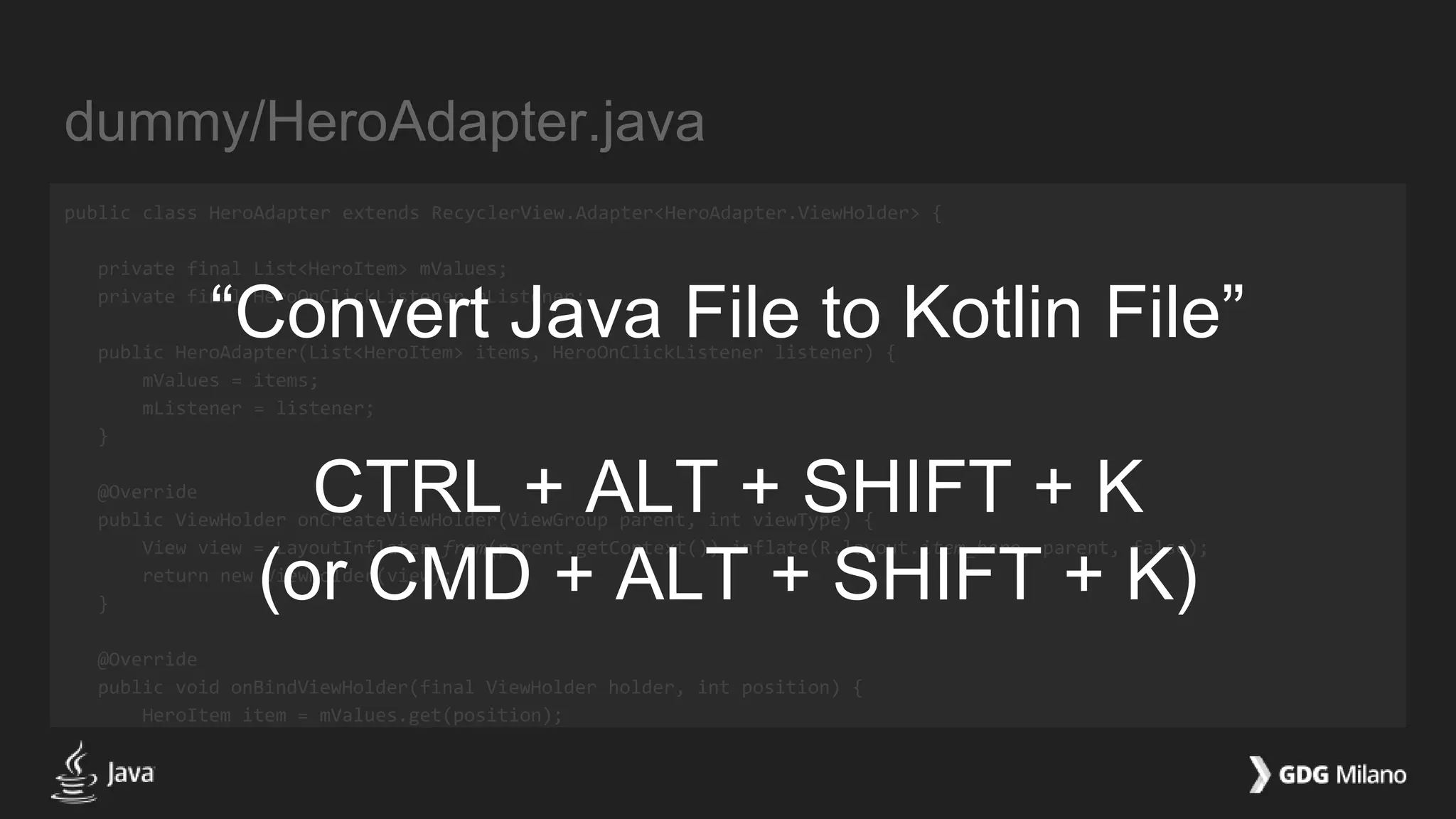 dummy/HeroAdapter.java
public class HeroAdapter extends RecyclerView.Adapter<HeroAdapter.ViewHolder> {
private final List<HeroItem> mValues;
private final HeroOnClickListener mListener;
public HeroAdapter(List<HeroItem> items, HeroOnClickListener listener) {
mValues = items;
mListener = listener;
}
@Override
public ViewHolder onCreateViewHolder(ViewGroup parent, int viewType) {
View view = LayoutInflater.from(parent.getContext()).inflate(R.layout.item_hero, parent, false);
return new ViewHolder(view);
}
@Override
public void onBindViewHolder(final ViewHolder holder, int position) {
HeroItem item = mValues.get(position);
“Convert Java File to Kotlin File”
CTRL + ALT + SHIFT + K
(or CMD + ALT + SHIFT + K)
 