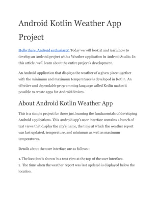 Android Kotlin Weather App
Project
Hello there, Android enthusiasts! Today we will look at and learn how to
develop an Android project with a Weather application in Android Studio. In
this article, we’ll learn about the entire project’s development.
An Android application that displays the weather of a given place together
with the minimum and maximum temperatures is developed in Kotlin. An
effective and dependable programming language called Kotlin makes it
possible to create apps for Android devices.
About Android Kotlin Weather App
This is a simple project for those just learning the fundamentals of developing
Android applications. This Android app’s user interface contains a bunch of
text views that display the city’s name, the time at which the weather report
was last updated, temperature, and minimum as well as maximum
temperatures.
Details about the user interface are as follows :
1. The location is shown in a text view at the top of the user interface.
2. The time when the weather report was last updated is displayed below the
location.
 