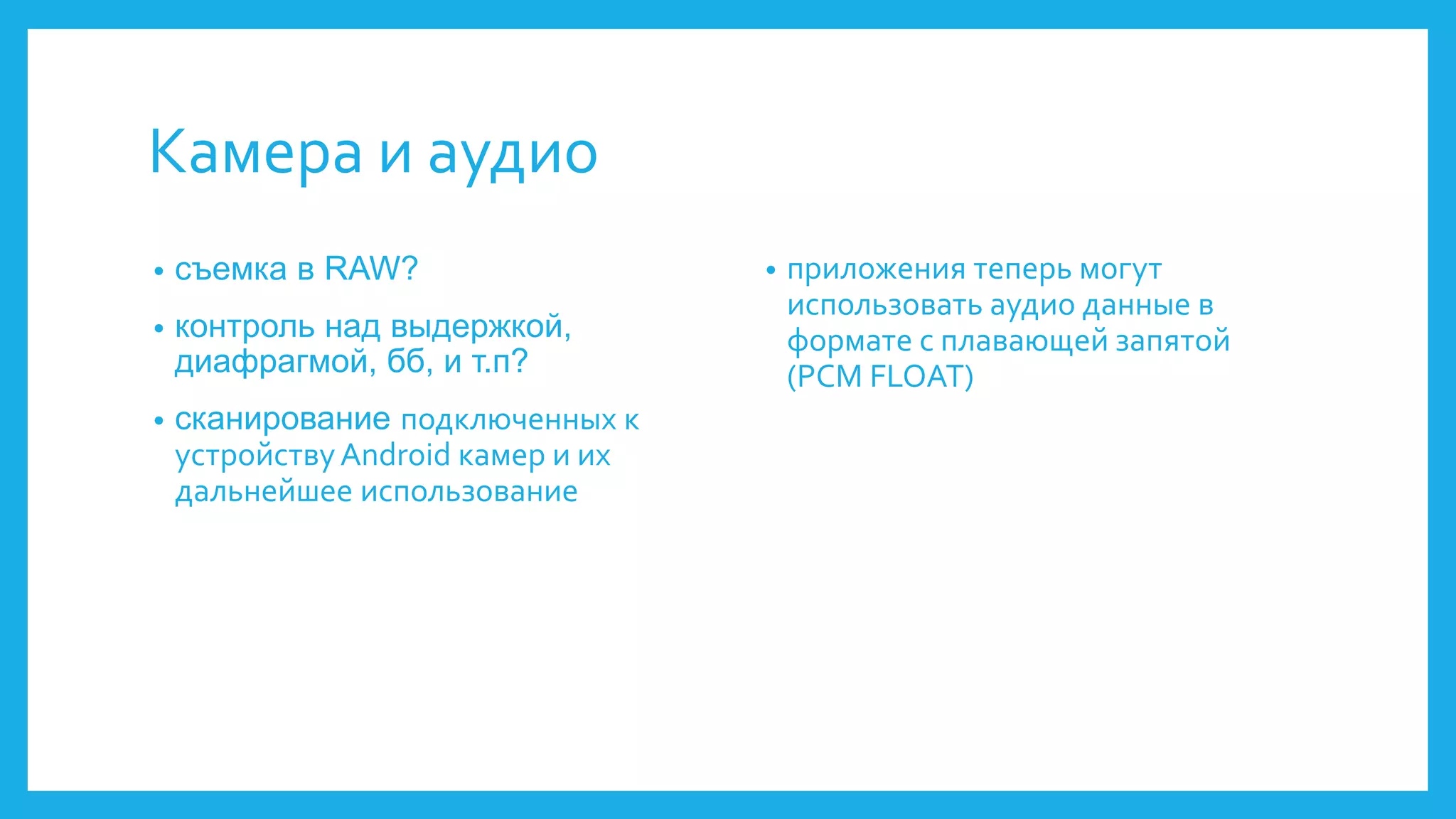 Камера и аудио 
• съемка в RAW? 
• контроль над выдержкой, 
диафрагмой, бб, и т.п? 
• сканирование подключенных к 
устройству Android камер и их 
дальнейшее использование 
• приложения теперь могут 
использовать аудио данные в 
формате с плавающей запятой 
(PCM FLOAT) 
 
