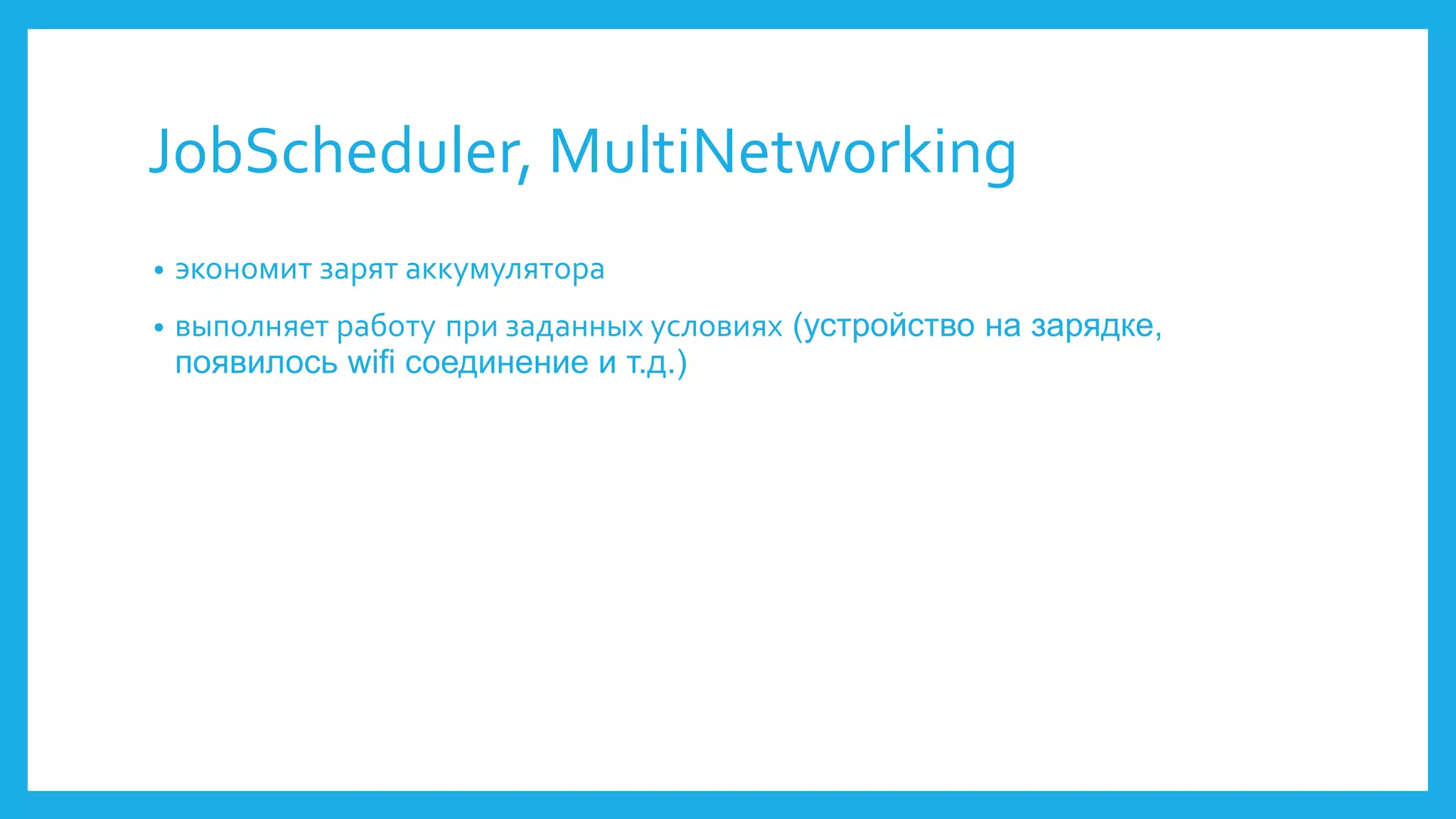JobScheduler, MultiNetworking 
• экономит зарят аккумулятора 
• выполняет работу при заданных условиях (устройство на зарядке, 
появилось wifi соединение и т.д.) 
 