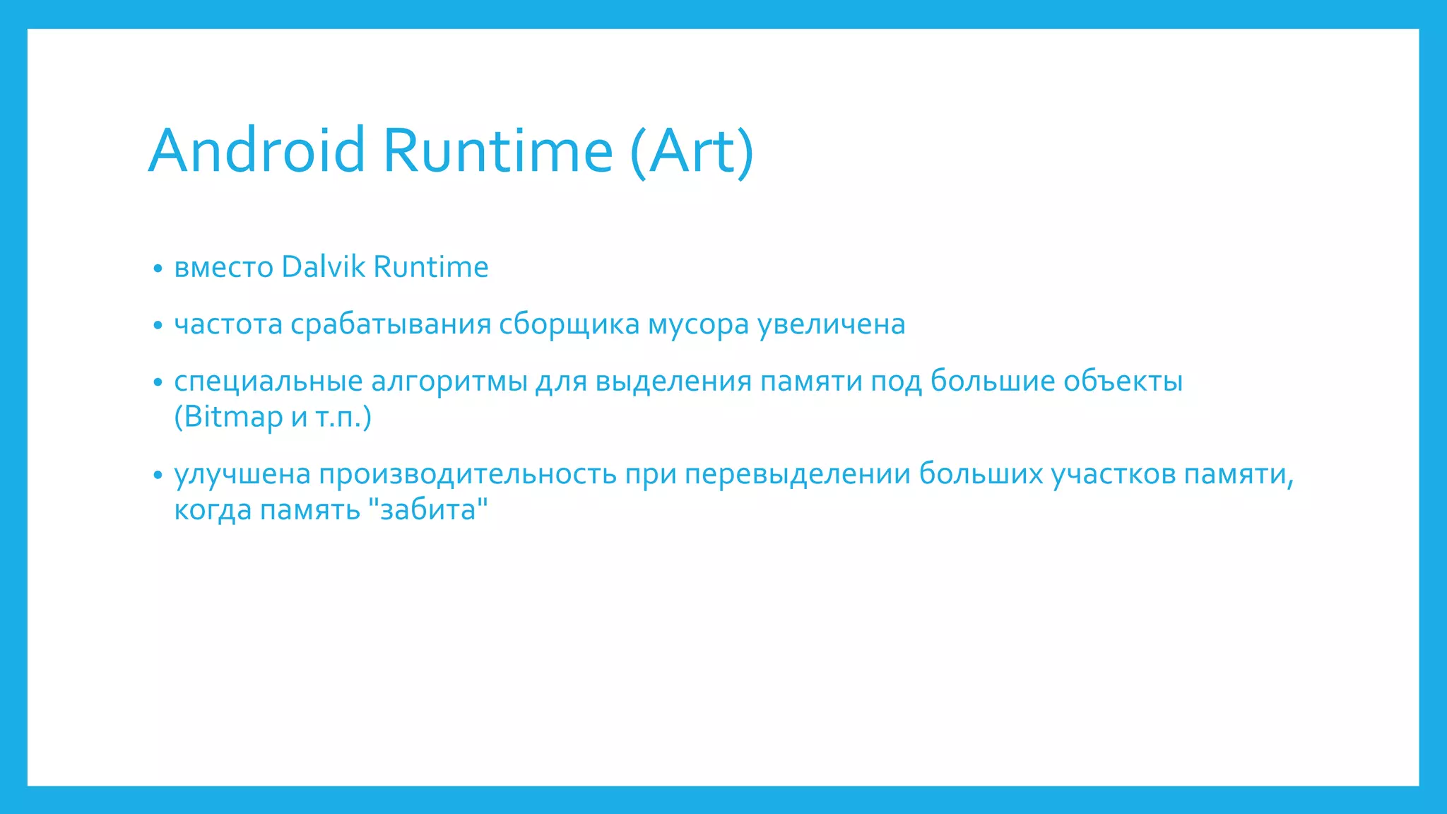 Android Runtime (Art) 
• вместо Dalvik Runtime 
• частота срабатывания сборщика мусора увеличена 
• специальные алгоритмы для выделения памяти под большие объекты 
(Bitmap и т.п.) 
• улучшена производительность при перевыделении больших участков памяти, 
когда память "забита" 
