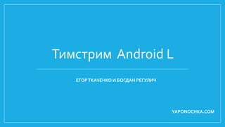 Тимстрим Android L 
ЕГОР ТКАЧЕНКО И БОГДАН РЕГУЛИЧ 
YAPONOCHKA.COM 
 