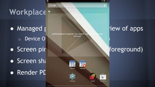Workplace
● Managed provision and unified view of apps
o Device Owner (device administrator)
● Screen pinning (lock app in the foreground)
● Screen sharing and capture
● Render PDFs as Bitmaps
 