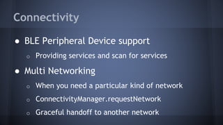 Connectivity
● BLE Peripheral Device support
o Providing services and scan for services
● Multi Networking
o When you need a particular kind of network
o ConnectivityManager.requestNetwork
o Graceful handoff to another network
 