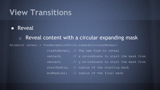 View Transitions
● Reveal
o Reveal content with a circular expanding mask
Animator reveal = ViewAnimationUtils.createCircularReveal(
viewToReveal, // The new View to reveal
centerX, // x co-ordinate to start the mask from
centerY, // y co-ordinate to start the mask from
startRadius, // radius of the starting mask
endRadius); // radius of the final mask
 
