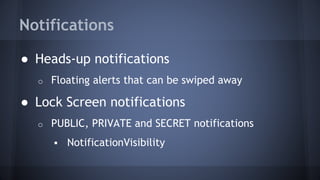 Notifications
● Heads-up notifications
o Floating alerts that can be swiped away
● Lock Screen notifications
o PUBLIC, PRIVATE and SECRET notifications
 NotificationVisibility
 