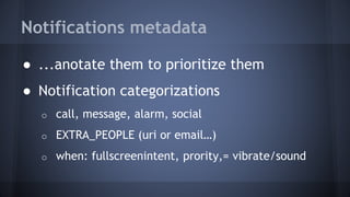 Notifications metadata
● ...anotate them to prioritize them
● Notification categorizations
o call, message, alarm, social
o EXTRA_PEOPLE (uri or email…)
o when: fullscreenintent, prority,= vibrate/sound
 