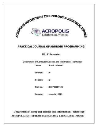 PRACTICAL JOURNAL OF ANDROID PROGRAMMING
BE : VI Semester
Department of Computer Science and Information Technology
Name : Palak Jaiswal
Branch : CI
Section : 2
Roll No. : 0827CI201126
Session : Jan-Jun 2023
Department of Computer Science and Information Technology
ACROPOLIS INSTITUTE OF TECHNOLOGY & RESEARCH, INDORE
 