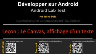 Développer sur Android
Android Lab Test
www.AndroidLabTest.com
Facebook
Par Bruno Delb
www.youtube.com/androidlabtest
www.twitter.com/brunodelb | www.facebook.com/brunodelb | blog.brunodelb.com
www.facebook.com/Androidlabtest
Youtube
Siteofficiel
Leçon : Le Canvas, affichage d’un texte
 