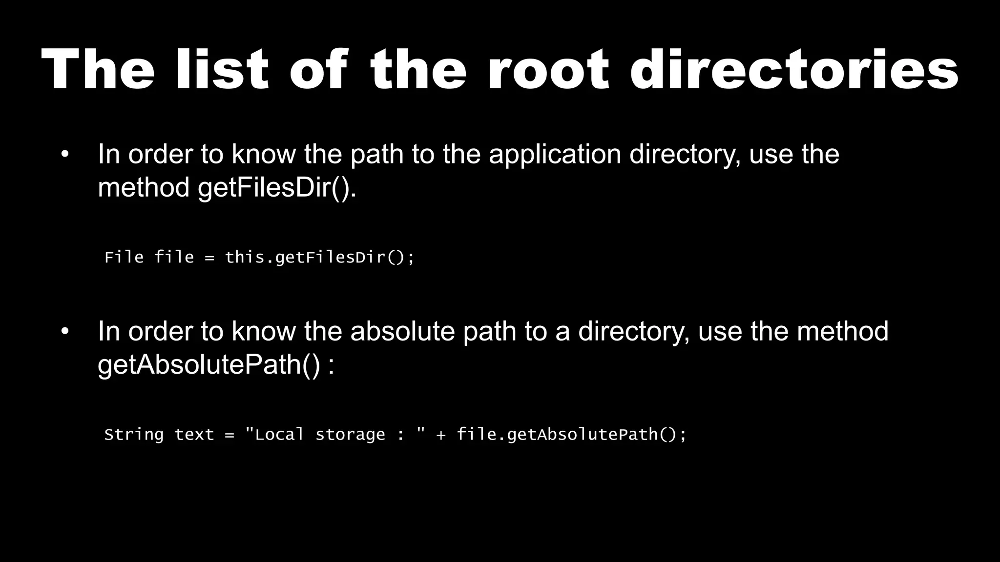 The list of the root directories
• In order to know the path to the application directory, use the
method getFilesDir().
File file = this.getFilesDir();
• In order to know the absolute path to a directory, use the method
getAbsolutePath() :
String text = "Local storage : " + file.getAbsolutePath();
 