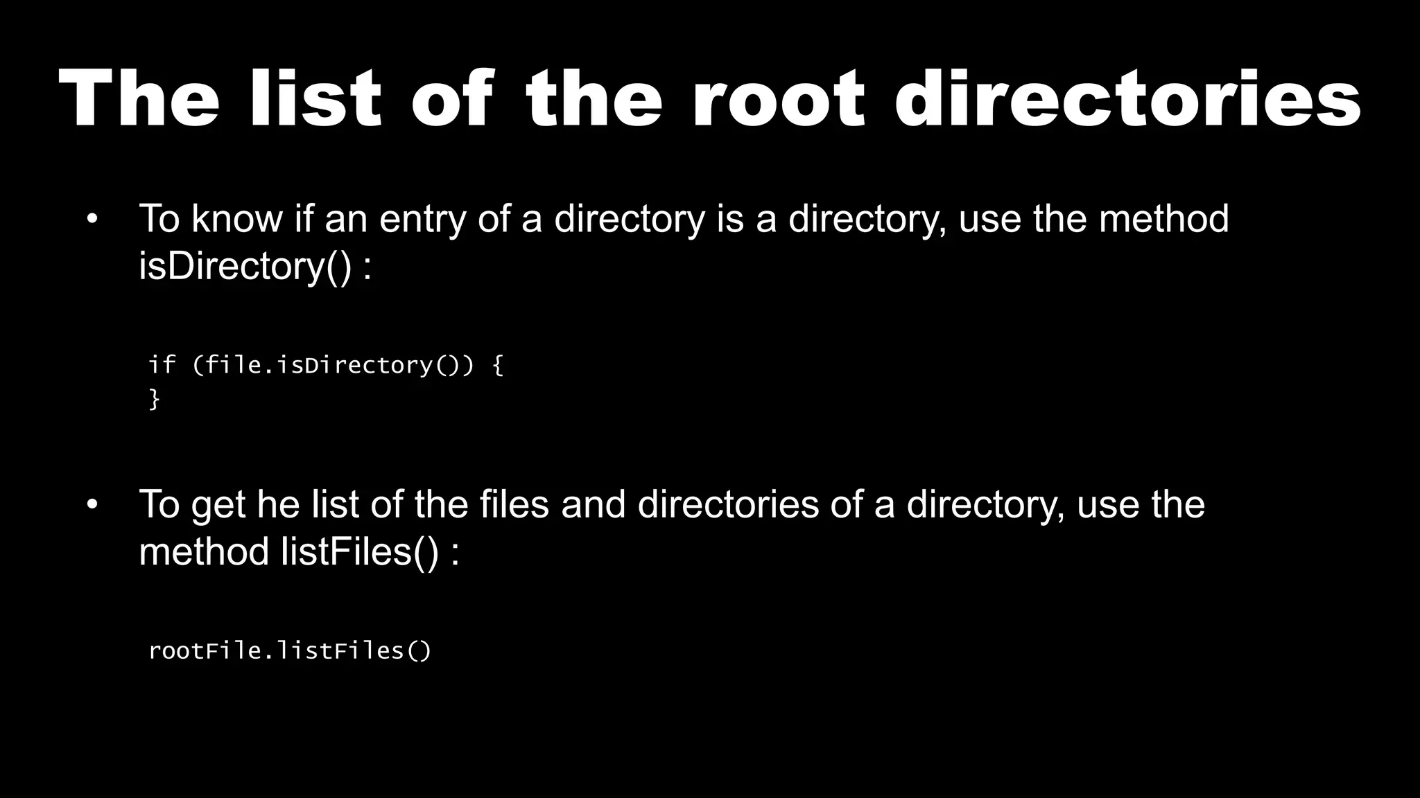The list of the root directories
• To know if an entry of a directory is a directory, use the method
isDirectory() :
if (file.isDirectory()) {
}
• To get he list of the files and directories of a directory, use the
method listFiles() :
rootFile.listFiles()
 