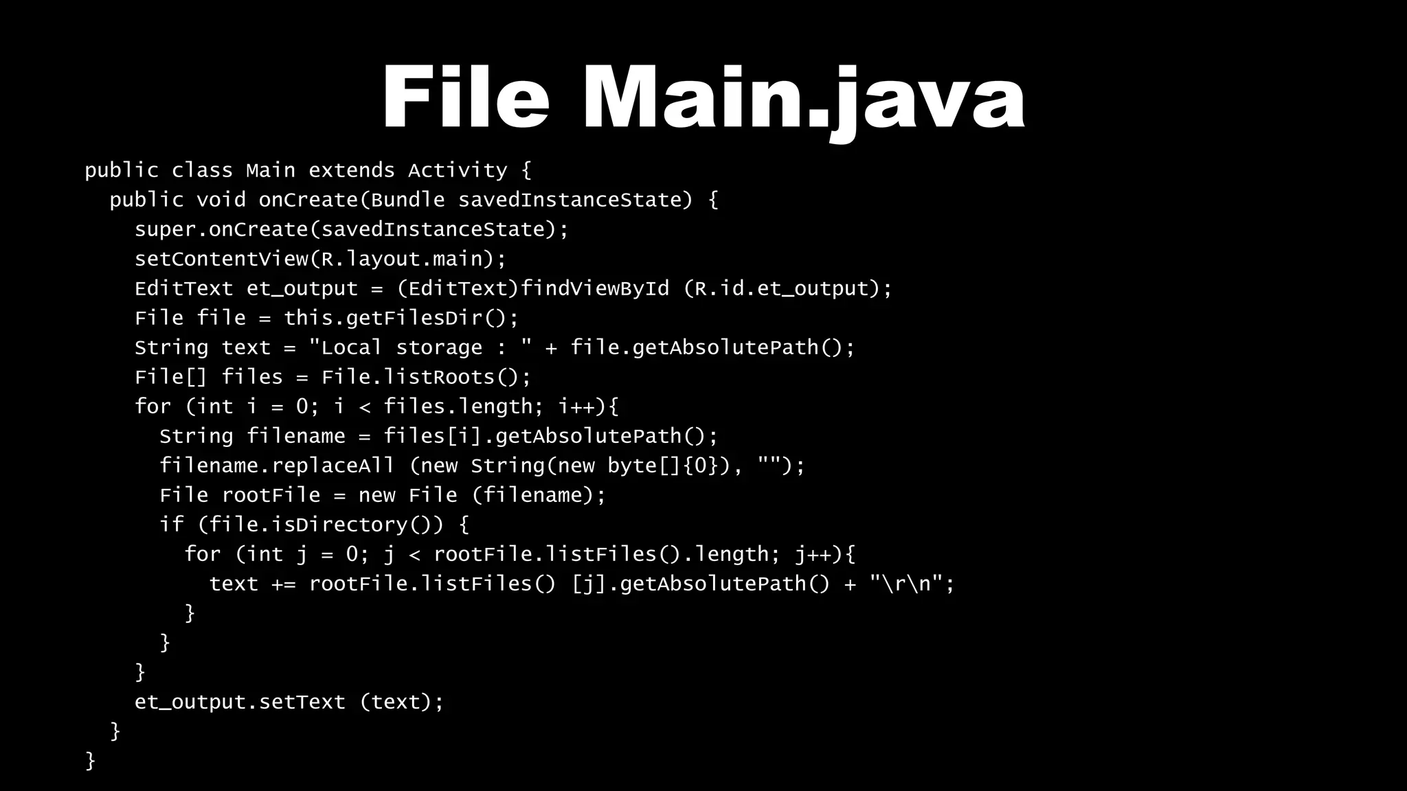 File Main.java
public class Main extends Activity {
public void onCreate(Bundle savedInstanceState) {
super.onCreate(savedInstanceState);
setContentView(R.layout.main);
EditText et_output = (EditText)findViewById (R.id.et_output);
File file = this.getFilesDir();
String text = "Local storage : " + file.getAbsolutePath();
File[] files = File.listRoots();
for (int i = 0; i < files.length; i++){
String filename = files[i].getAbsolutePath();
filename.replaceAll (new String(new byte[]{0}), "");
File rootFile = new File (filename);
if (file.isDirectory()) {
for (int j = 0; j < rootFile.listFiles().length; j++){
text += rootFile.listFiles() [j].getAbsolutePath() + "rn";
}
}
}
et_output.setText (text);
}
}
 