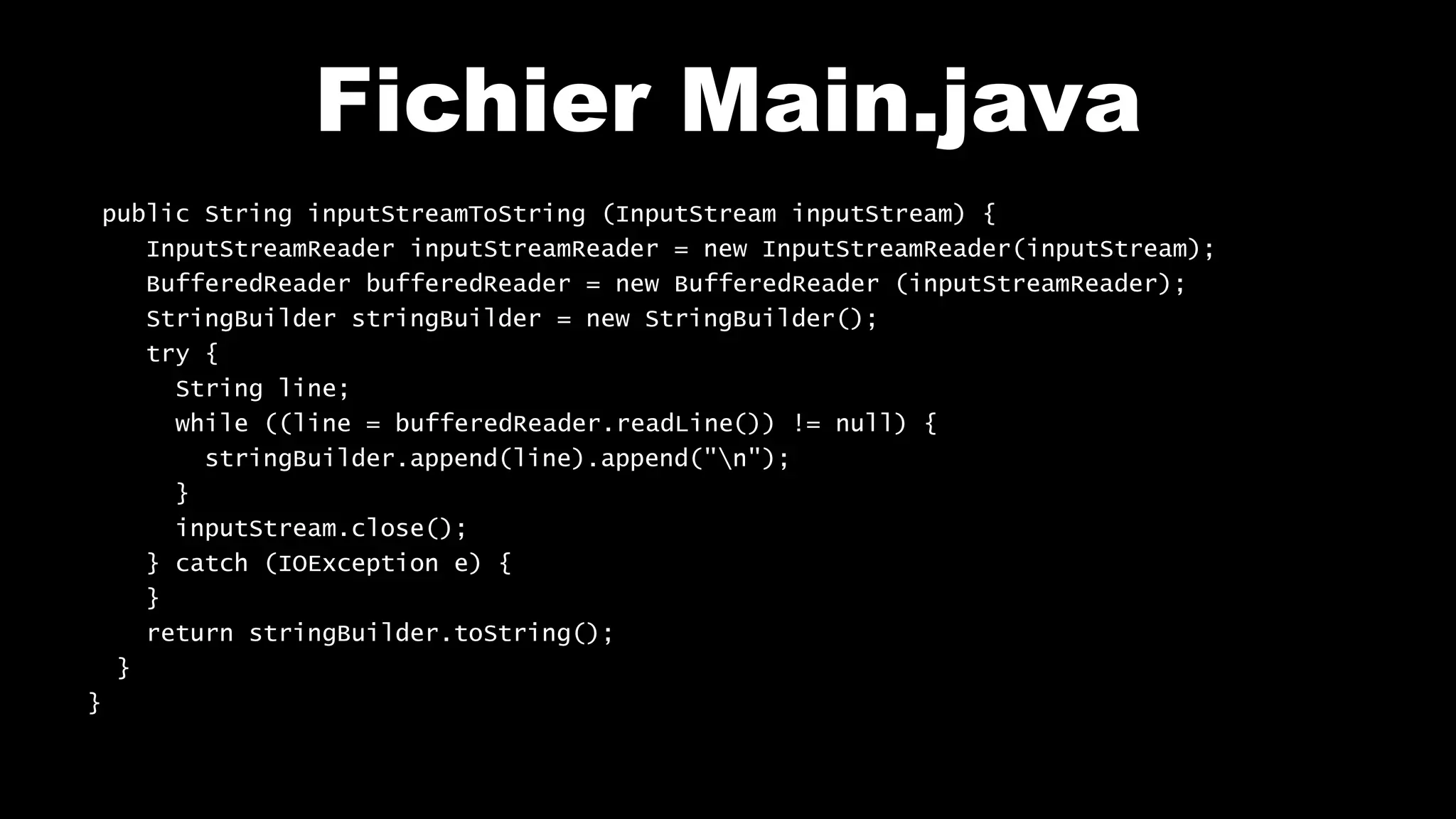 Fichier Main.java
public String inputStreamToString (InputStream inputStream) {
InputStreamReader inputStreamReader = new InputStreamReader(inputStream);
BufferedReader bufferedReader = new BufferedReader (inputStreamReader);
StringBuilder stringBuilder = new StringBuilder();
try {
String line;
while ((line = bufferedReader.readLine()) != null) {
stringBuilder.append(line).append("n");
}
inputStream.close();
} catch (IOException e) {
}
return stringBuilder.toString();
}
}
 