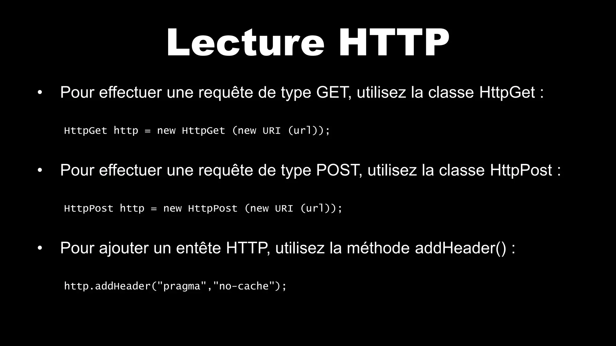 Lecture HTTP
• Pour effectuer une requête de type GET, utilisez la classe HttpGet :
HttpGet http = new HttpGet (new URI (url));
• Pour effectuer une requête de type POST, utilisez la classe HttpPost :
HttpPost http = new HttpPost (new URI (url));
• Pour ajouter un entête HTTP, utilisez la méthode addHeader() :
http.addHeader("pragma","no-cache");
 