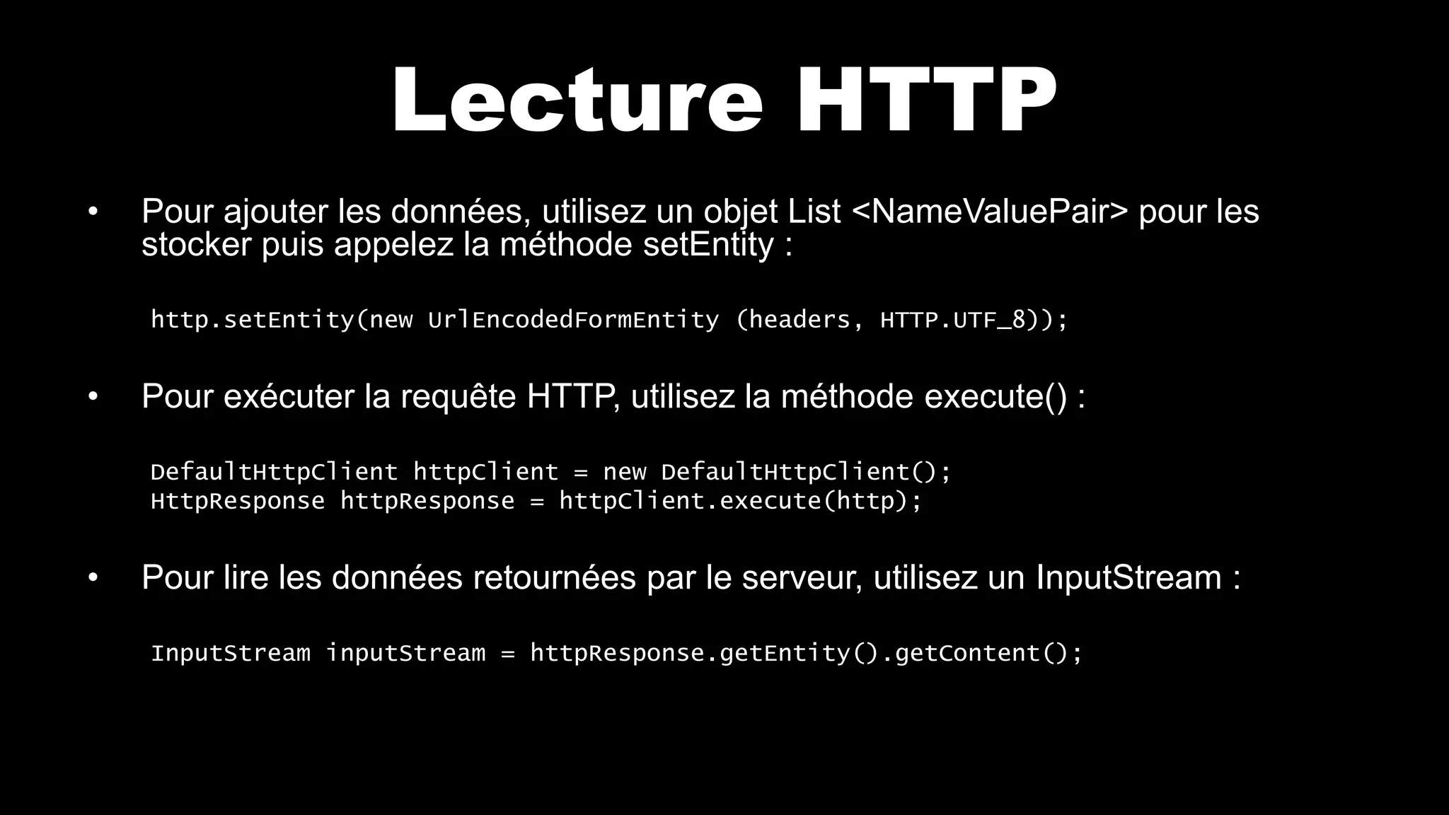 Lecture HTTP
• Pour ajouter les données, utilisez un objet List <NameValuePair> pour les
stocker puis appelez la méthode setEntity :
http.setEntity(new UrlEncodedFormEntity (headers, HTTP.UTF_8));
• Pour exécuter la requête HTTP, utilisez la méthode execute() :
DefaultHttpClient httpClient = new DefaultHttpClient();
HttpResponse httpResponse = httpClient.execute(http);
• Pour lire les données retournées par le serveur, utilisez un InputStream :
InputStream inputStream = httpResponse.getEntity().getContent();
 