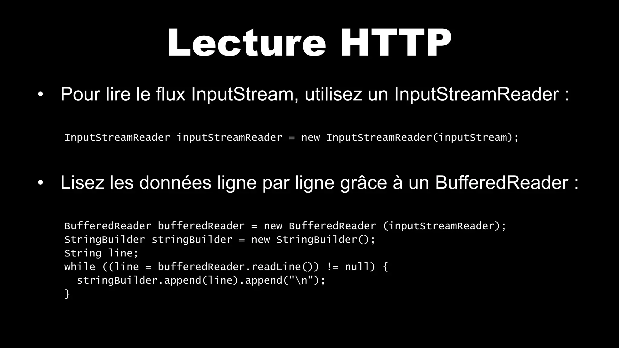 Lecture HTTP
• Pour lire le flux InputStream, utilisez un InputStreamReader :
InputStreamReader inputStreamReader = new InputStreamReader(inputStream);
• Lisez les données ligne par ligne grâce à un BufferedReader :
BufferedReader bufferedReader = new BufferedReader (inputStreamReader);
StringBuilder stringBuilder = new StringBuilder();
String line;
while ((line = bufferedReader.readLine()) != null) {
stringBuilder.append(line).append("n");
}
 