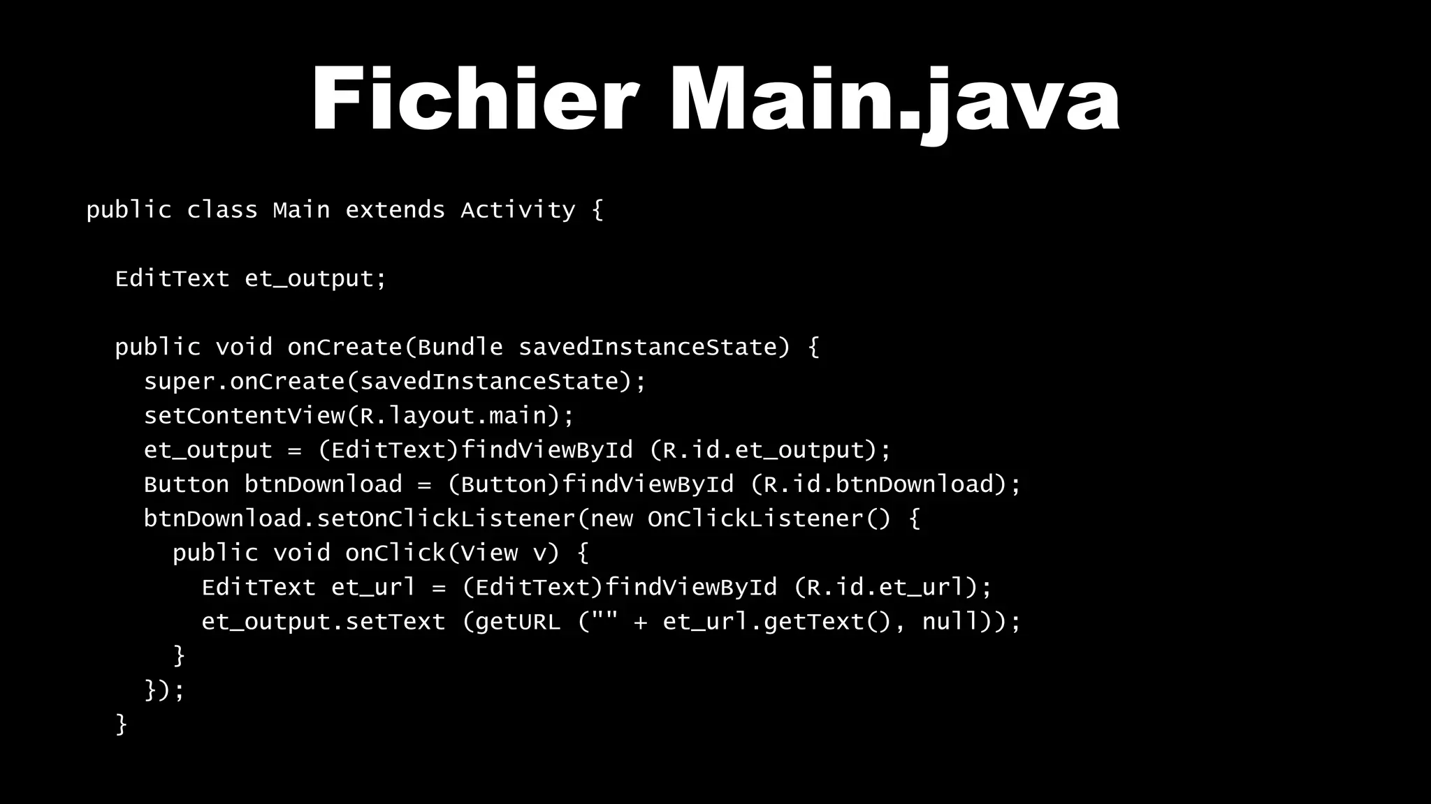 Fichier Main.java
public class Main extends Activity {
EditText et_output;
public void onCreate(Bundle savedInstanceState) {
super.onCreate(savedInstanceState);
setContentView(R.layout.main);
et_output = (EditText)findViewById (R.id.et_output);
Button btnDownload = (Button)findViewById (R.id.btnDownload);
btnDownload.setOnClickListener(new OnClickListener() {
public void onClick(View v) {
EditText et_url = (EditText)findViewById (R.id.et_url);
et_output.setText (getURL ("" + et_url.getText(), null));
}
});
}
 
