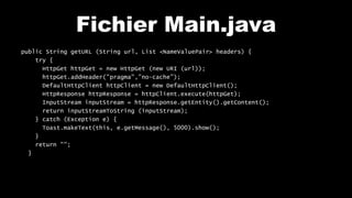 Fichier Main.java
public String getURL (String url, List <NameValuePair> headers) {
try {
HttpGet httpGet = new HttpGet (new URI (url));
httpGet.addHeader("pragma","no-cache");
DefaultHttpClient httpClient = new DefaultHttpClient();
HttpResponse httpResponse = httpClient.execute(httpGet);
InputStream inputStream = httpResponse.getEntity().getContent();
return inputStreamToString (inputStream);
} catch (Exception e) {
Toast.makeText(this, e.getMessage(), 5000).show();
}
return "";
}
 