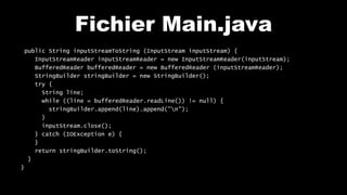 Fichier Main.java
public String inputStreamToString (InputStream inputStream) {
InputStreamReader inputStreamReader = new InputStreamReader(inputStream);
BufferedReader bufferedReader = new BufferedReader (inputStreamReader);
StringBuilder stringBuilder = new StringBuilder();
try {
String line;
while ((line = bufferedReader.readLine()) != null) {
stringBuilder.append(line).append("n");
}
inputStream.close();
} catch (IOException e) {
}
return stringBuilder.toString();
}
}
 