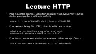 Lecture HTTP
• Pour ajouter les données, utilisez un objet List <NameValuePair> pour les
stocker puis appelez la méthode setEntity :
http.setEntity(new UrlEncodedFormEntity (headers, HTTP.UTF_8));
• Pour exécuter la requête HTTP, utilisez la méthode execute() :
DefaultHttpClient httpClient = new DefaultHttpClient();
HttpResponse httpResponse = httpClient.execute(http);
• Pour lire les données retournées par le serveur, utilisez un InputStream :
InputStream inputStream = httpResponse.getEntity().getContent();
 