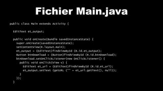 Fichier Main.java
public class Main extends Activity {
EditText et_output;
public void onCreate(Bundle savedInstanceState) {
super.onCreate(savedInstanceState);
setContentView(R.layout.main);
et_output = (EditText)findViewById (R.id.et_output);
Button btnDownload = (Button)findViewById (R.id.btnDownload);
btnDownload.setOnClickListener(new OnClickListener() {
public void onClick(View v) {
EditText et_url = (EditText)findViewById (R.id.et_url);
et_output.setText (getURL ("" + et_url.getText(), null));
}
});
}
 