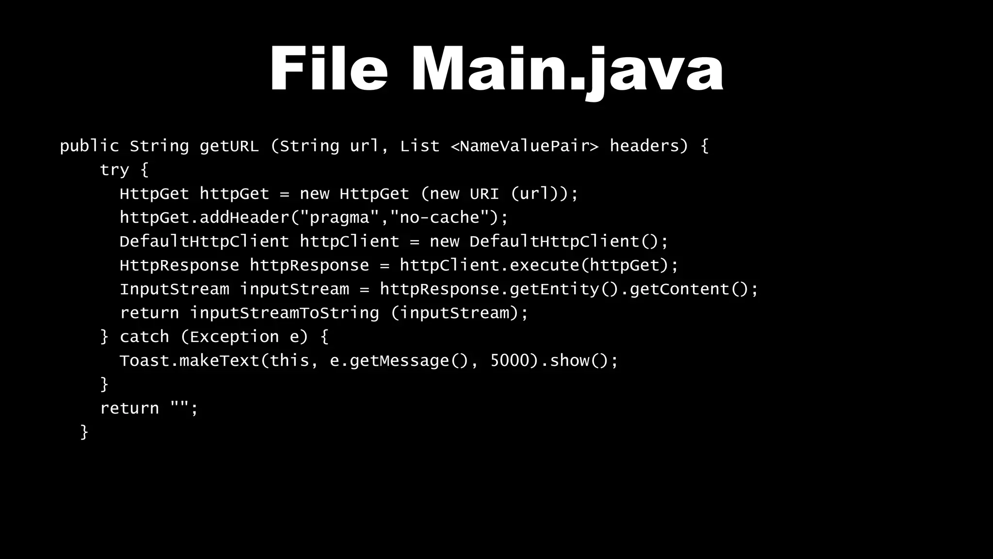 File Main.java public String getURL (String url, List <NameValuePair> headers) { try { HttpGet httpGet = new HttpGet (new URI (url)); httpGet.addHeader("pragma","no-cache"); DefaultHttpClient httpClient = new DefaultHttpClient(); HttpResponse httpResponse = httpClient.execute(httpGet); InputStream inputStream = httpResponse.getEntity().getContent(); return inputStreamToString (inputStream); } catch (Exception e) { Toast.makeText(this, e.getMessage(), 5000).show(); } return ""; } 
