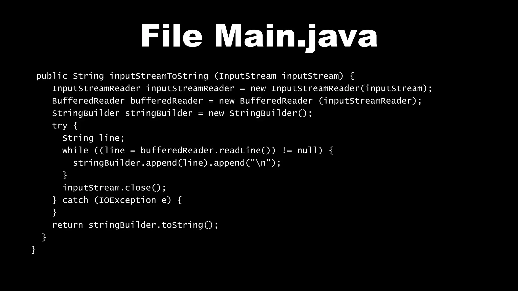 File Main.java public String inputStreamToString (InputStream inputStream) { InputStreamReader inputStreamReader = new InputStreamReader(inputStream); BufferedReader bufferedReader = new BufferedReader (inputStreamReader); StringBuilder stringBuilder = new StringBuilder(); try { String line; while ((line = bufferedReader.readLine()) != null) { stringBuilder.append(line).append("n"); } inputStream.close(); } catch (IOException e) { } return stringBuilder.toString(); } } 