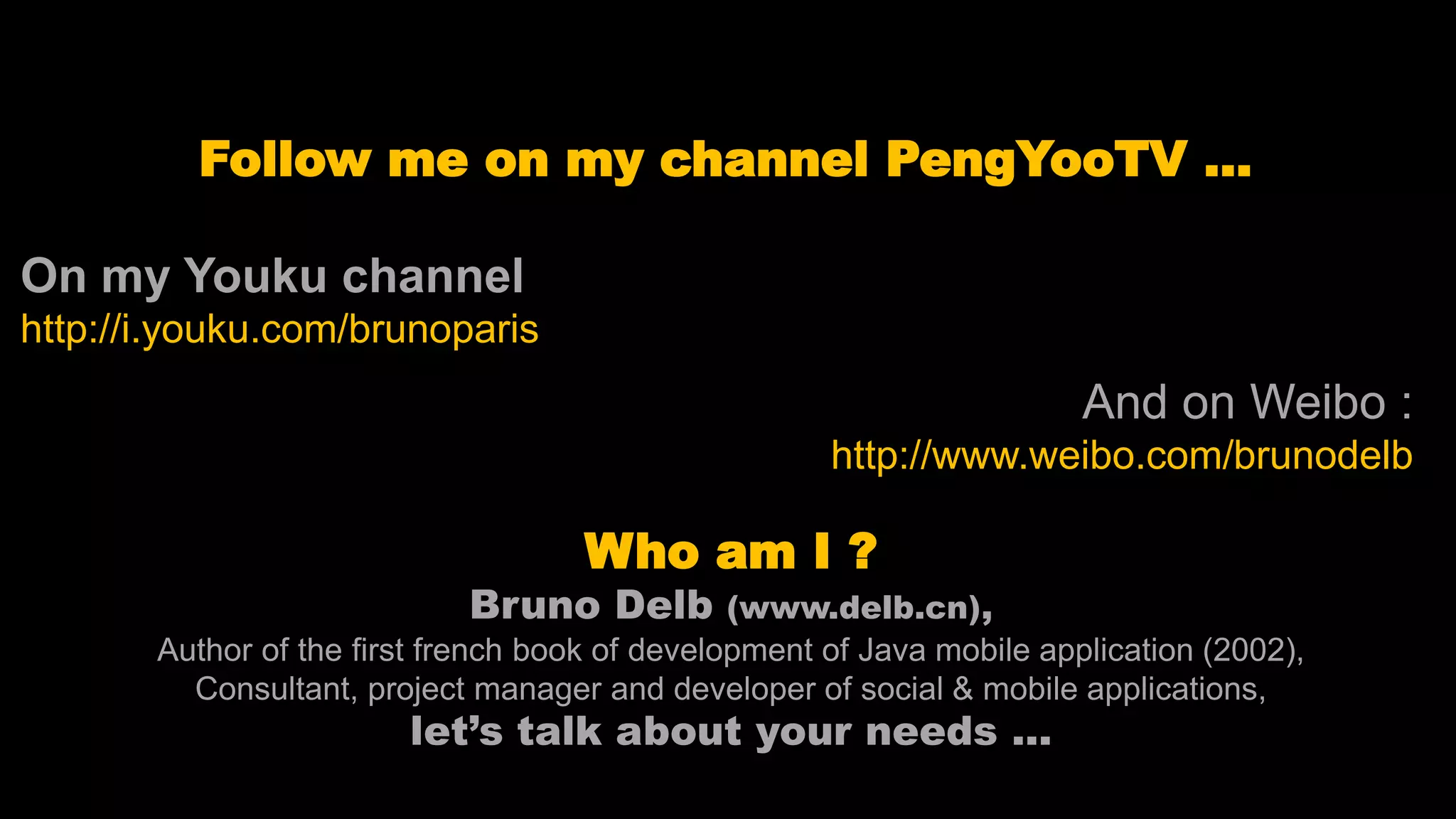 Follow me on my channel PengYooTV … On my Youku channel http://i.youku.com/brunoparis Who am I ? Bruno Delb (www.delb.cn), Author of the first french book of development of Java mobile application (2002), Consultant, project manager and developer of social & mobile applications, let’s talk about your needs ... And on Weibo : http://www.weibo.com/brunodelb 