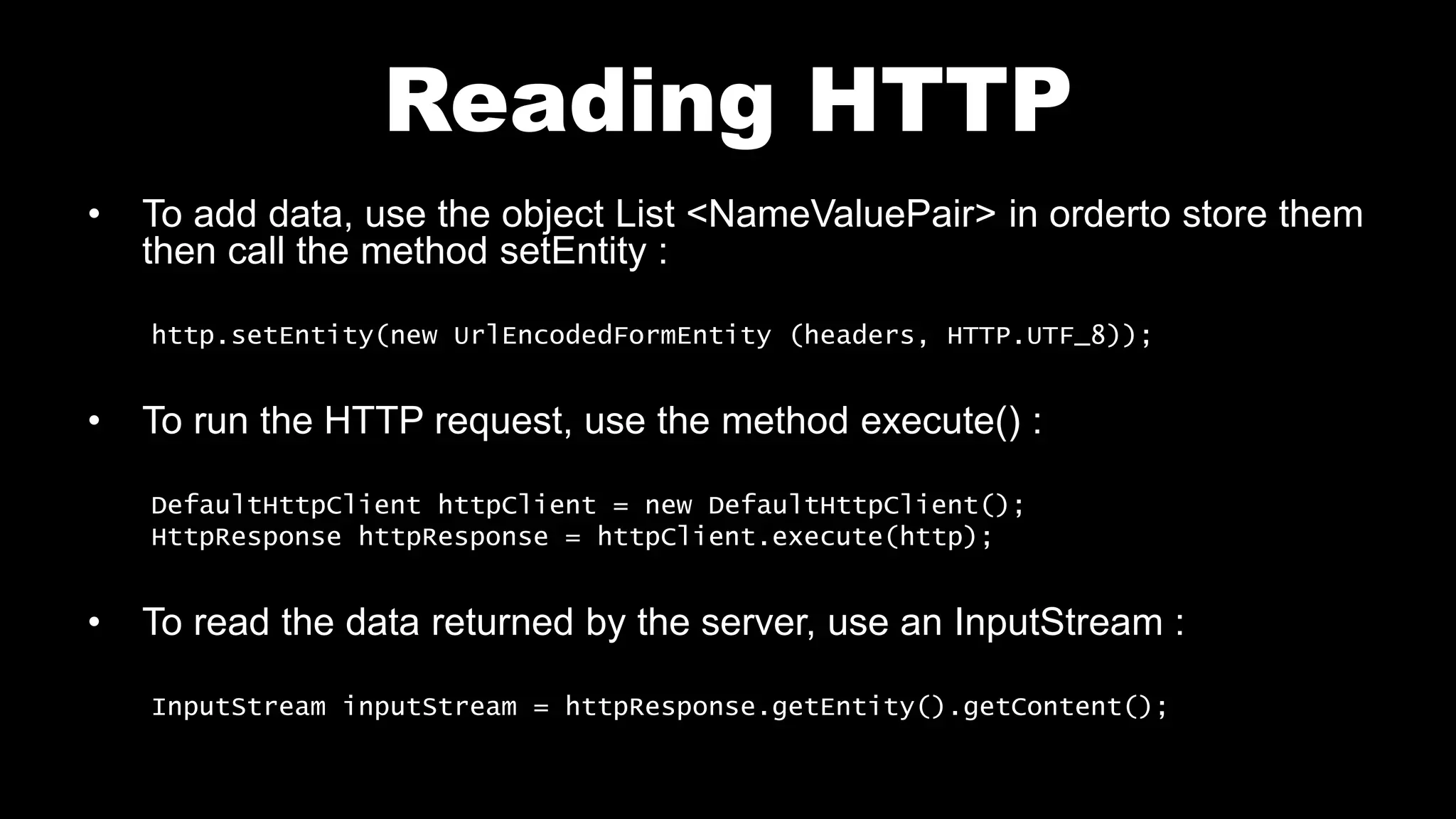 Reading HTTP • To add data, use the object List <NameValuePair> in orderto store them then call the method setEntity : http.setEntity(new UrlEncodedFormEntity (headers, HTTP.UTF_8)); • To run the HTTP request, use the method execute() : DefaultHttpClient httpClient = new DefaultHttpClient(); HttpResponse httpResponse = httpClient.execute(http); • To read the data returned by the server, use an InputStream : InputStream inputStream = httpResponse.getEntity().getContent(); 