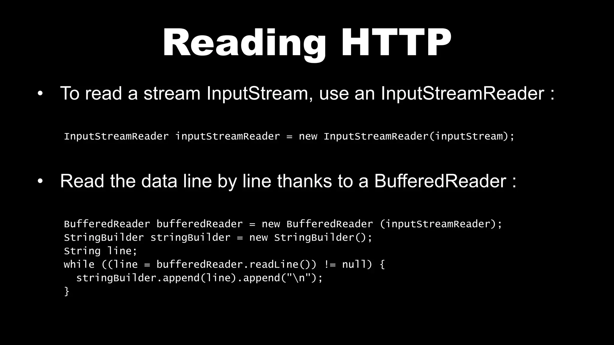 Reading HTTP • To read a stream InputStream, use an InputStreamReader : InputStreamReader inputStreamReader = new InputStreamReader(inputStream); • Read the data line by line thanks to a BufferedReader : BufferedReader bufferedReader = new BufferedReader (inputStreamReader); StringBuilder stringBuilder = new StringBuilder(); String line; while ((line = bufferedReader.readLine()) != null) { stringBuilder.append(line).append("n"); } 