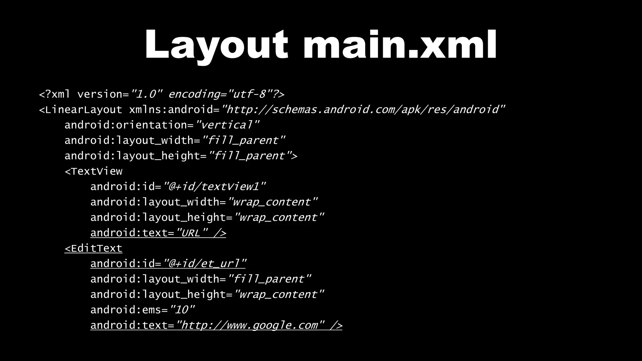Layout main.xml <?xml version="1.0" encoding="utf-8"?> <LinearLayout xmlns:android="http://schemas.android.com/apk/res/android" android:orientation="vertical" android:layout_width="fill_parent" android:layout_height="fill_parent"> <TextView android:id="@+id/textView1" android:layout_width="wrap_content" android:layout_height="wrap_content" android:text="URL" /> <EditText android:id="@+id/et_url" android:layout_width="fill_parent" android:layout_height="wrap_content" android:ems="10" android:text="http://www.google.com" /> 