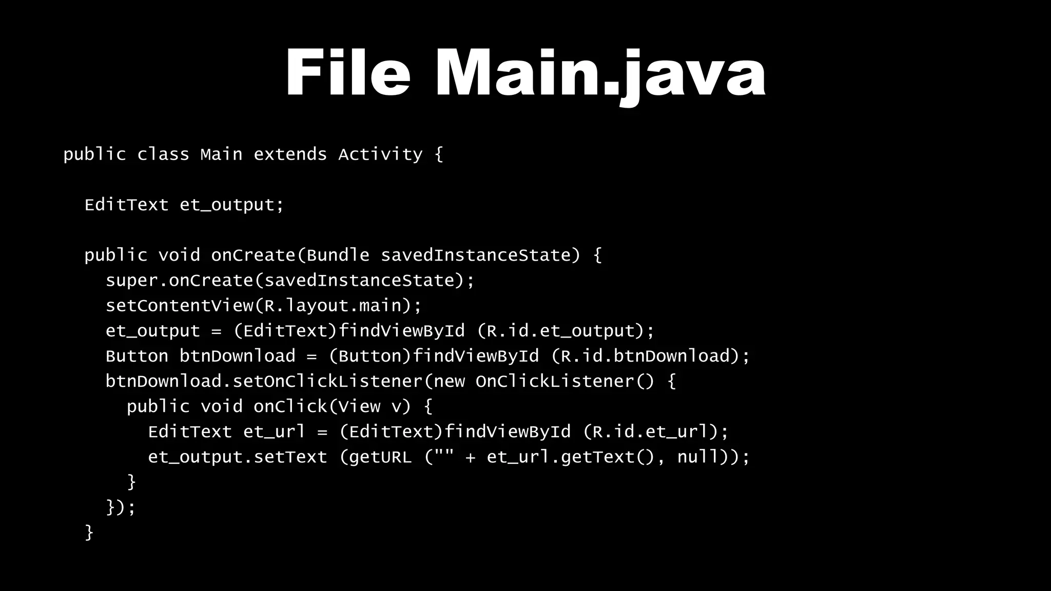 File Main.java public class Main extends Activity { EditText et_output; public void onCreate(Bundle savedInstanceState) { super.onCreate(savedInstanceState); setContentView(R.layout.main); et_output = (EditText)findViewById (R.id.et_output); Button btnDownload = (Button)findViewById (R.id.btnDownload); btnDownload.setOnClickListener(new OnClickListener() { public void onClick(View v) { EditText et_url = (EditText)findViewById (R.id.et_url); et_output.setText (getURL ("" + et_url.getText(), null)); } }); } 