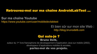 Retrouvez-moi sur ma chaîne AndroidLabTest …
Sur ma chaîne Youtube
https://www.youtube.com/user/mobiledevlabtest
Qui suis-je ?
Bruno Delb,
auteur du 1er livre francophone de développement d’application Java sur mobile (2002),
développeur d’applications mobiles & sociales,
parlez-moi de vos projets.
Et bien sûr sur mon site Web :
http://blog.brunodelb.com
 