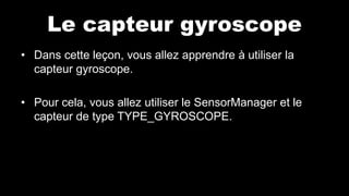 Le capteur gyroscope
• Dans cette leçon, vous allez apprendre à utiliser la
capteur gyroscope.
• Pour cela, vous allez utiliser le SensorManager et le
capteur de type TYPE_GYROSCOPE.
 