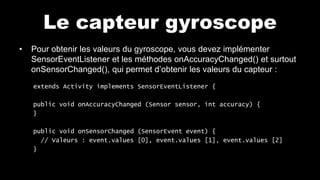 Le capteur gyroscope
• Pour obtenir les valeurs du gyroscope, vous devez implémenter
SensorEventListener et les méthodes onAccuracyChanged() et surtout
onSensorChanged(), qui permet d’obtenir les valeurs du capteur :
extends Activity implements SensorEventListener {
public void onAccuracyChanged (Sensor sensor, int accuracy) {
}
public void onSensorChanged (SensorEvent event) {
// Valeurs : event.values [0], event.values [1], event.values [2]
}
 