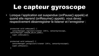 Le capteur gyroscope
• Lorsque l’application est suspendue (onPause() appelé) et
quand elle reprend (onResume() appelé), vous devez
respectivement désenregistrer le listener et l’enregistrer :
protected void onResume() {
sensorManager.registerListener (this, sensorGyroscope,
SensorManager.SENSOR_DELAY_GAME);
super.onResume();
}
protected void onPause() {
sensorManager.unregisterListener (this, sensorGyroscope);
super.onPause();
}
 