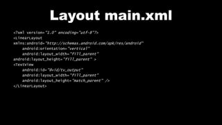 Layout main.xml
<?xml version="1.0" encoding="utf-8"?>
<LinearLayout
xmlns:android="http://schemas.android.com/apk/res/android"
android:orientation="vertical"
android:layout_width="fill_parent"
android:layout_height="fill_parent" >
<TextView
android:id="@+id/tv_output"
android:layout_width="fill_parent"
android:layout_height="match_parent" />
</LinearLayout>
 