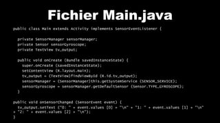 Fichier Main.java
public class Main extends Activity implements SensorEventListener {
private SensorManager sensorManager;
private Sensor sensorGyroscope;
private TextView tv_output;
public void onCreate (Bundle savedInstanceState) {
super.onCreate (savedInstanceState);
setContentView (R.layout.main);
tv_output = (TextView)findViewById (R.id.tv_output);
sensorManager = (SensorManager)this.getSystemService (SENSOR_SERVICE);
sensorGyroscope = sensorManager.getDefaultSensor (Sensor.TYPE_GYROSCOPE);
}
public void onSensorChanged (SensorEvent event) {
tv_output.setText ("0: " + event.values [0] + "n" + "1: " + event.values [1] + "n"
+ "2: " + event.values [2] + "n");
}
 