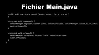 Fichier Main.java
public void onAccuracyChanged (Sensor sensor, int accuracy) {
}
protected void onResume() {
sensorManager.registerListener (this, sensorGyroscope, SensorManager.SENSOR_DELAY_GAME);
super.onResume();
}
protected void onPause() {
sensorManager.unregisterListener (this, sensorGyroscope);
super.onPause();
}
}
 