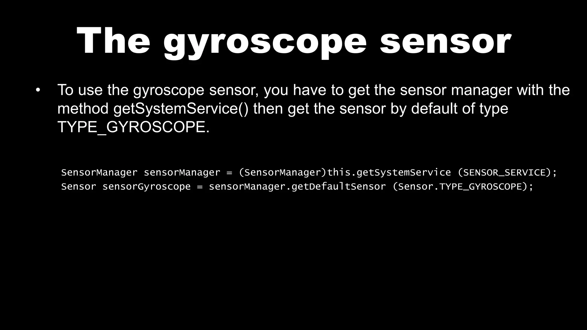 The gyroscope sensor
• To use the gyroscope sensor, you have to get the sensor manager with the
method getSystemService() then get the sensor by default of type
TYPE_GYROSCOPE.
SensorManager sensorManager = (SensorManager)this.getSystemService (SENSOR_SERVICE);
Sensor sensorGyroscope = sensorManager.getDefaultSensor (Sensor.TYPE_GYROSCOPE);
 