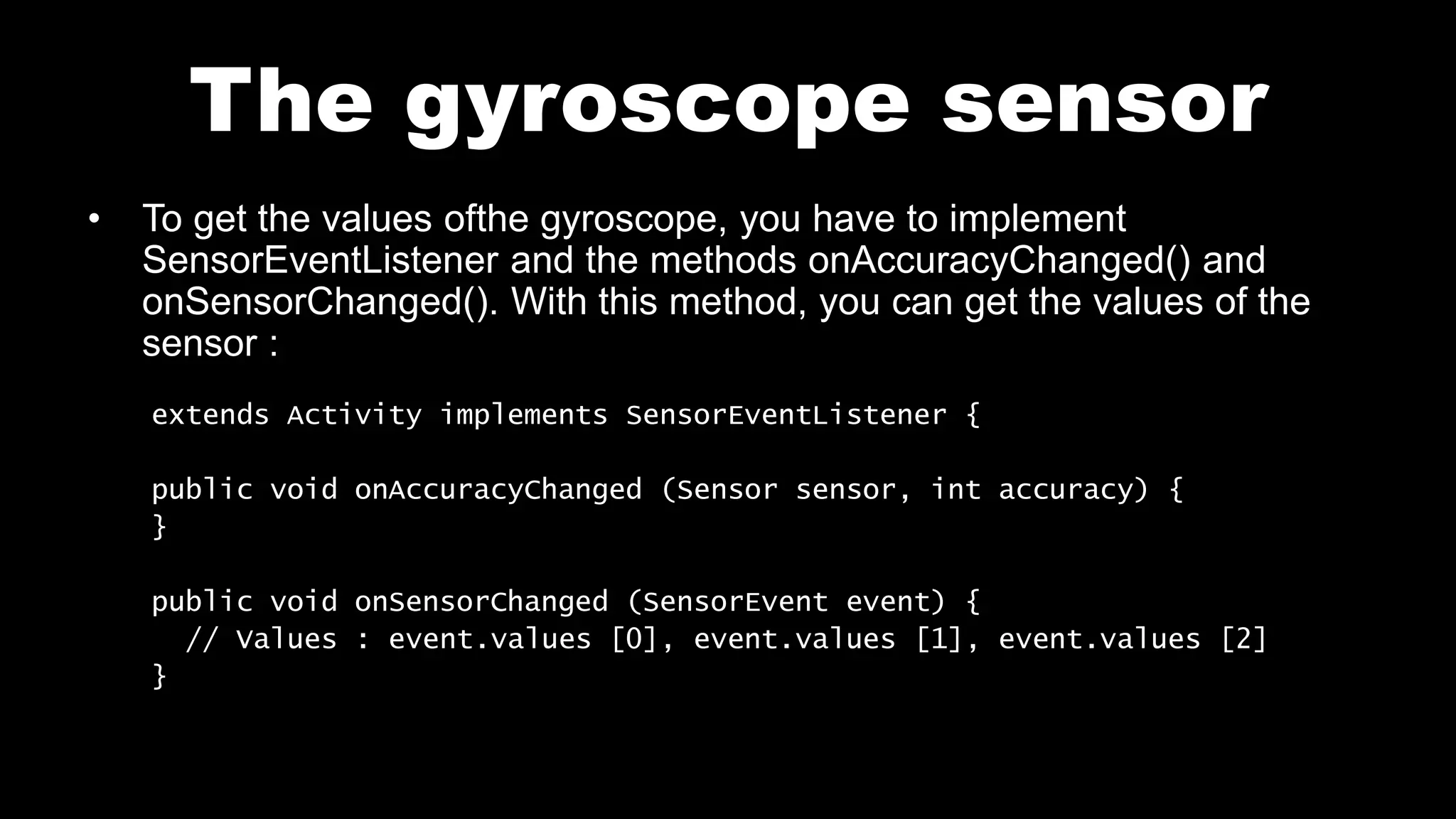 The gyroscope sensor
• To get the values ofthe gyroscope, you have to implement
SensorEventListener and the methods onAccuracyChanged() and
onSensorChanged(). With this method, you can get the values of the
sensor :
extends Activity implements SensorEventListener {
public void onAccuracyChanged (Sensor sensor, int accuracy) {
}
public void onSensorChanged (SensorEvent event) {
// Values : event.values [0], event.values [1], event.values [2]
}
 