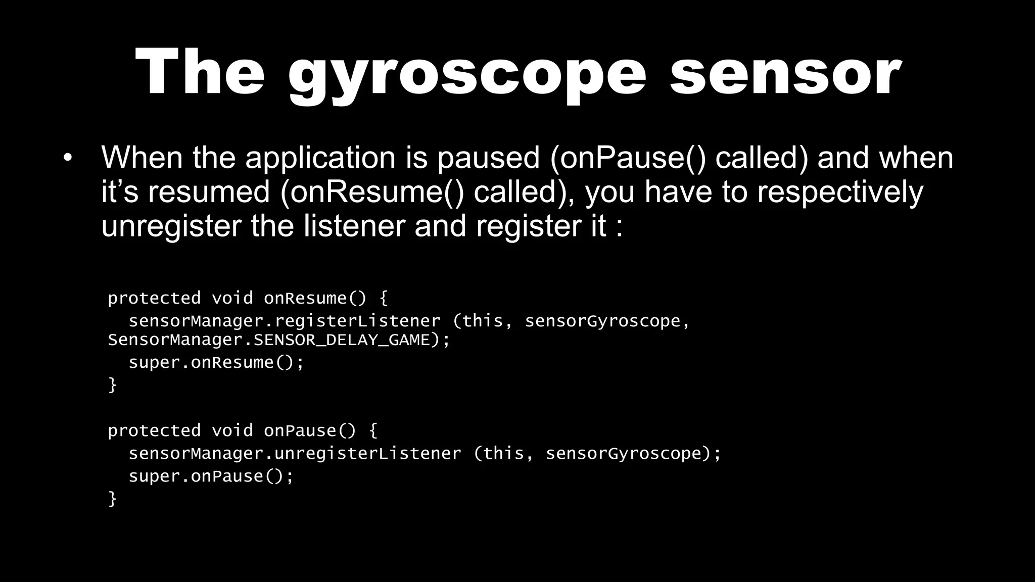 The gyroscope sensor
• When the application is paused (onPause() called) and when
it’s resumed (onResume() called), you have to respectively
unregister the listener and register it :
protected void onResume() {
sensorManager.registerListener (this, sensorGyroscope,
SensorManager.SENSOR_DELAY_GAME);
super.onResume();
}
protected void onPause() {
sensorManager.unregisterListener (this, sensorGyroscope);
super.onPause();
}
 